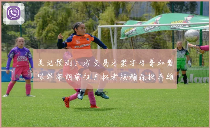 美记预测三方交易方案字母哥加盟绿军布朗前往开拓者杨瀚森投奔雄鹿