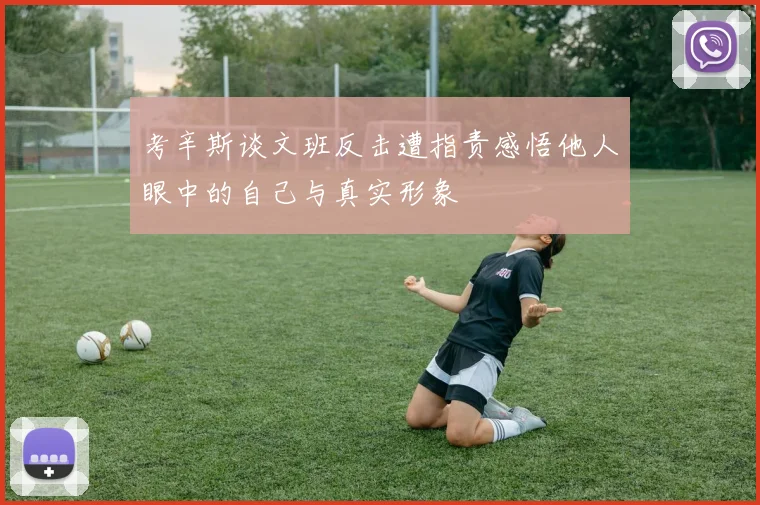考辛斯谈文班反击遭指责感悟他人眼中的自己与真实形象