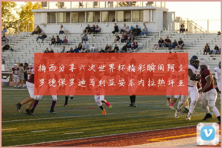 梅西分享六次世界杯精彩瞬间阿圭罗德保罗迪马利亚安东内拉热评互动