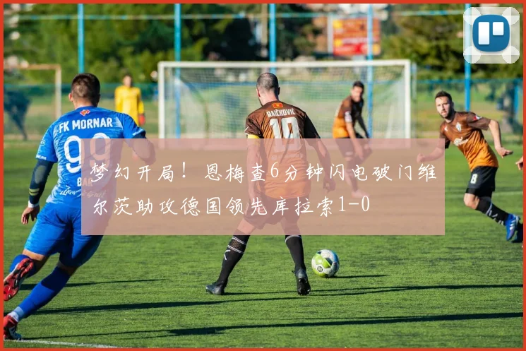 梦幻开局！恩梅查6分钟闪电破门维尔茨助攻德国领先库拉索1-0