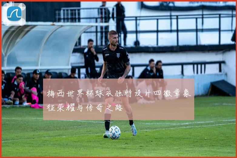 梅西世界杯球衣独特设计四徽章象征荣耀与传奇之路