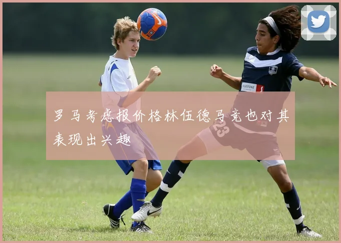 罗马考虑报价格林伍德马竞也对其表现出兴趣