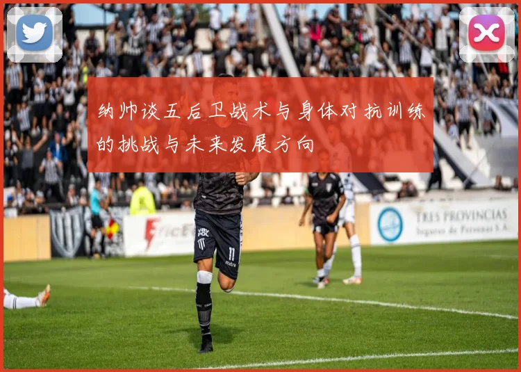 纳帅谈五后卫战术与身体对抗训练的挑战与未来发展方向