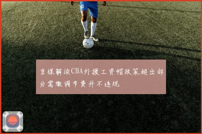 京媒解读CBA外援工资帽政策超出部分需缴调节费并不违规