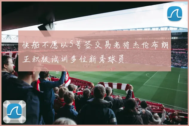 快船不愿以5号签交易老将杰伦布朗正积极试训多位新秀球员