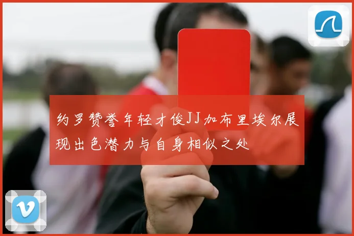约罗赞誉年轻才俊JJ加布里埃尔展现出色潜力与自身相似之处